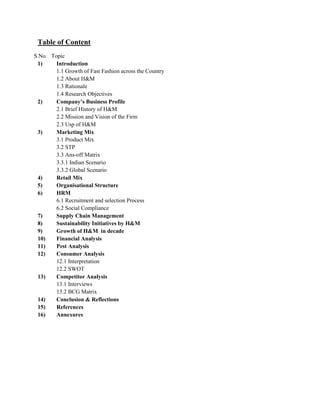 Table of Content
S.No. Topic
1) Introduction
1.1 Growth of Fast Fashion across the Country
1.2 About H&M
1.3 Rationale
1.4 Research Objectives
2) Company’s Business Profile
2.1 Brief History of H&M
2.2 Mission and Vision of the Firm
2.3 Usp of H&M
3) Marketing Mix
3.1 Product Mix
3.2 STP
3.3 Ans-off Matrix
3.3.1 Indian Scenario
3.3.2 Global Scenario
4) Retail Mix
5) Organisational Structure
6) HRM
6.1 Recruitment and selection Process
6.2 Social Compliance
7) Supply Chain Management
8) Sustainability Initiatives by H&M
9) Growth of H&M in decade
10) Financial Analysis
11) Pest Analysis
12) Consumer Analysis
12.1 Interpretation
12.2 SWOT
13) Competitor Analysis
13.1 Interviews
13.2 BCG Matrix
14) Conclusion & Reflections
15) References
16) Annexures
 