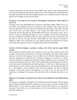 H&M- Fashion for All
MAFMG
Semester 0
45
Ashima khurana
Further the discussion went onto the first day of H&M launch where 2 people among the group
were part of the launch, shared opposite opinions. One of the candidate won limited edition of
tote galore bag felt that the bag was a disappointment and was overhyped. However “there were
people who were happy with the bag” she added.
Consumer’s View point for the Visuals & Merchandise Assortment of ZARA, H&M &
Forever 21
Focusing on the Visual Merchandise and Assortment of the brands (ZARA, H&M, Forever 21)
an interview was conducted to know the experiences of the consumer while visiting the store.
Thus they shared their view point where the respondent felt that ZARA usually deals with dark
tones mostly black and white, initially it was exciting and looked classy but now it’s
monotonous. On the other hand she felt that H&M and Forever21 where full of colors, “but in
Forever 21 there is something that blocks the view” she added. Also she felt that during the
initial days of H&M it was difficult to figure out what is kept where since the sales advisors were
not aware of the same and since then she visited H&M just twice whereas the scenario is
different in ZARA since she felt that she is the regular customer of the brand thus she knows
what is kept where and does not have to struggle around looking for Merchandise
Interview with the Employee previously working with ZARA and has joined H&M
recently.
The ex-employee of ZARA started with a comment as “if you can work at ZARA you can work
anywhere”, the reason he described later on was the non-flexibility of the firm for their internal
customers for which he felt opposite is true for H&M since it’s flexible. Talking further more
about the training then he informed that in ZARA the employees are trained not to talk to
customers while they are shopping and only help with the merchandise when it is asked for. The
reason he mentioned for this action is that the firm globally believes that asking the consumer as
to what they need is disturbing them and restricting them as to what to buy. Thus the presence of
staff in the store near the consumer is necessary but helping them is only required when they ask
for it. The opposite is true for H&M he feels where the employees are asked to help the
consumers at each point however the approach is such that it does not look any kind of
interference in shopping of the consumer but mere help, which on personal observation it was
true.
Difference in Economic environment when ZARA entered (2010) and when H&M entered
(2015)
The country was surprised to see H&M’s sales on the first day of store opening. The newspapers
where flooded with H&M and ZARA comparison in terms of sales on the day of launch, where
H&M earned 1.75 crore which was almost double of what ZARA earned on it’s opening day
(Economic Times). However few hidden factors were left uncovered when this information
spread like a grapevine.
 