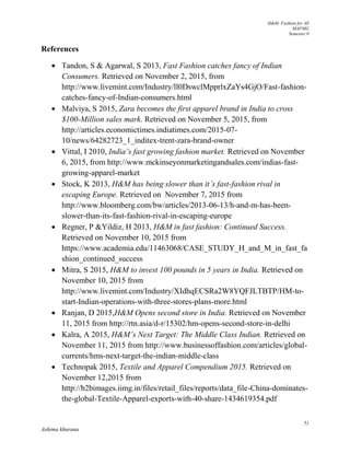 H&M- Fashion for All
MAFMG
Semester 0
51
Ashima khurana
References
 Tandon, S & Agarwal, S 2013, Fast Fashion catches fancy of Indian
Consumers. Retrieved on November 2, 2015, from
http://www.livemint.com/Industry/ll0DswclMpprlxZaYs4GjO/Fast-fashion-
catches-fancy-of-Indian-consumers.html
 Malviya, S 2015, Zara becomes the first apparel brand in India to cross
$100-Million sales mark. Retrieved on November 5, 2015, from
http://articles.economictimes.indiatimes.com/2015-07-
10/news/64282723_1_inditex-trent-zara-brand-owner
 Vittal, I 2010, India’s fast growing fashion market. Retrieved on November
6, 2015, from http://www.mckinseyonmarketingandsales.com/indias-fast-
growing-apparel-market
 Stock, K 2013, H&M has being slower than it’s fast-fashion rival in
escaping Europe. Retrieved on November 7, 2015 from
http://www.bloomberg.com/bw/articles/2013-06-13/h-and-m-has-been-
slower-than-its-fast-fashion-rival-in-escaping-europe
 Regner, P &Yildiz, H 2013, H&M in fast fashion: Continued Success.
Retrieved on November 10, 2015 from
https://www.academia.edu/11463068/CASE_STUDY_H_and_M_in_fast_fa
shion_continued_success
 Mitra, S 2015, H&M to invest 100 pounds in 5 years in India. Retrieved on
November 10, 2015 from
http://www.livemint.com/Industry/XIdhqECSRa2W8YQFJLTBTP/HM-to-
start-Indian-operations-with-three-stores-plans-more.html
 Ranjan, D 2015,H&M Opens second store in India. Retrieved on November
11, 2015 from http://rtn.asia/d-r/15302/hm-opens-second-store-in-delhi
 Kalra, A 2015, H&M’s Next Target: The Middle Class Indian. Retrieved on
November 11, 2015 from http://www.businessoffashion.com/articles/global-
currents/hms-next-target-the-indian-middle-class
 Technopak 2015, Textile and Apparel Compendium 2015. Retrieved on
November 12,2015 from
http://b2bimages.iimg.in/files/retail_files/reports/data_file-China-dominates-
the-global-Textile-Apparel-exports-with-40-share-1434619354.pdf
 