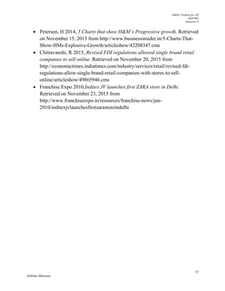 H&M- Fashion for All
MAFMG
Semester 0
52
Ashima khurana
 Peterson, H 2014, 5 Charts that show H&M’s Progressive growth. Retrieved
on November 15, 2015 from http://www.businessinsider.in/5-Charts-That-
Show-HMs-Explosive-Growth/articleshow/42208347.cms
 Chitravanshi, R 2015, Revised FDI regulations allowed single brand retail
companies to sell online. Retrieved on November 20, 2015 from
http://economictimes.indiatimes.com/industry/services/retail/revised-fdi-
regulations-allow-single-brand-retail-companies-with-stores-to-sell-
online/articleshow/49865946.cms
 Franchise Expo 2010,Inditex JV launches first ZARA store in Delhi.
Retrieved on November 23, 2015 from
http://www.franchiseexpo.in/resources/franchise-news/jun-
2010/inditexjvlaunchesfirstzarastoreindelhi
 