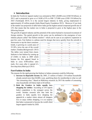 H&M- Fashion for All
MAFMG
Semester 0
2
Ashima khurana
 Introduction
In India the Textile & Apparel market was estimated at INR 3,20,000 crore (USD 58 billion), in
2013, and is projected to grow at a CAGR of 9% to INR 7,57,000 crore (USD 138 billion) by
2023 (Technopak 2015). It is the second largest industry in India, giving employment to
approximately 45 million people (India Brand Equity Foundation 2015). Moreover if you look
at the market size projection in table below India got the highest annual compound growth rate of
12% that means that the market size in India is projected to grow at the highest pace in the
following forecast.
The growth of apparel industry and the potential of the nation haslead to increased investment of
foreign retailers. The partial growth in this sector can be attributed to the emergence of new
industry players called “fast fashion retailers”- which can be seen as an explosive expansion in
past few years. Fast fashion is a phrase used for designs that move quickly from the catwalk to
showrooms to tap the latest consumer
trends, is growing at a yearly pace of
25-30%, twice the rate of the overall
market (Tandon,S&Agarwal,S 2013)
The tables were turned from classic
fashions to fast fashion by coming up
of ZARA in India in 2009 which
became the first apparel brand in
India to cross $100-million sales
mark, five years after it opened it’s
first shop here.(Malviya,S 2015)
Fast-Fashion In India
The reasons for the rapid growing fast fashion in Indian consumers could be following:
1) Increase in disposable income. By 2005, 21 million of India’s 210 million households
already earned more than $4,000 a year, qualifying them for membership in what we call
“the consuming class.” Based on McKinsey research, by 2015 the number of consuming
class households will likely triple to 64 million.
2) Both the Genders in India equally love
shopping for clothes: According to UN reports
India’s population is the youngest across the
world. Another research tells that both the
genders in India equally love shopping for
apparels.In a market where almost all shoppers
love or enjoy clothes shopping, it is no surprise
that India is projected to become the world's third
largest apparel market by 2020.
Source: Statista.com
Figure:1
Source: Cottoninc.com
Figure: 2
 