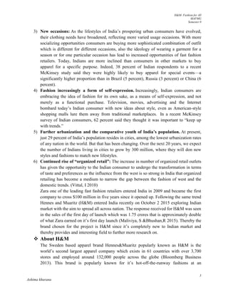 H&M- Fashion for All
MAFMG
Semester 0
3
Ashima khurana
3) New occasions: As the lifestyles of India’s prospering urban consumers have evolved,
their clothing needs have broadened, reflecting more varied usage occasions. With more
socializing opportunities consumers are buying more sophisticated combination of outfit
which is different for different occasions, also the ideology of wearing a garment for a
season or for one particular occasion has lead to increased opportunities of fast fashion
retailers. Today, Indians are more inclined than consumers in other markets to buy
apparel for a specific purpose. Indeed, 38 percent of Indian respondents to a recent
McKinsey study said they were highly likely to buy apparel for special events—a
significantly higher proportion than in Brazil (5 percent), Russia (3 percent) or China (6
percent).
4) Fashion increasingly a form of self-expression. Increasingly, Indian consumers are
embracing the idea of fashion for its own sake, as a means of self-expression, and not
merely as a functional purchase. Television, movies, advertising and the Internet
bombard today’s Indian consumer with new ideas about style, even as American-style
shopping malls lure them away from traditional marketplaces. In a recent McKinsey
survey of Indian consumers, 62 percent said they thought it was important to “keep up
with trends.”
5) Further urbanization and the comparative youth of India’s population. At present,
just 29 percent of India’s population resides in cities, among the lowest urbanization rates
of any nation in the world. But that has been changing. Over the next 20 years, we expect
the number of Indians living in cities to grow by 300 million, where they will don new
styles and fashions to match new lifestyles.
6) Continued rise of “organized retail”: The increase in number of organized retail outlets
has given the opportunity to the Indian consumer to undergo the transformation in terms
of taste and preferences as the influence from the west is so strong in India that organized
retailing has become a medium to narrow the gap between the fashion of west and the
domestic trends. (Vittal, I 2010)
Zara one of the leading fast fashion retailers entered India in 2009 and became the first
company to cross $100 million in five years since it opened up. Following the same trend
Hennes and Muaritz (H&M) entered India recently on October 2 2015 exploring Indian
market with the aim to spread all across nation. The response received for H&M was seen
in the sales of the first day of launch which was 1.75 crores that is approximately double
of what Zara earned on it’s first day launch (Maliviya, S &Bhushan,R 2015). Thereby the
brand chosen for the project is H&M since it’s completely new to Indian market and
thereby provides and interesting field to further more research on.
 About H&M
The Sweden based apparel brand Hennes&Muaritz popularly known as H&M is the
world’s second largest apparel company which exists in 61 countries with over 3,700
stores and employed around 132,000 people across the globe (Bloomberg Business
2013). This brand is popularly known for it’s hot-off-the-runway fashions at an
 