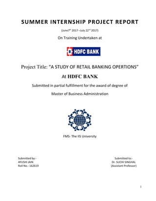 SUMMER INTERNSHIP PROJECT REPORT
(June7th
2017 –July 22nd
2017)
On Training Undertaken at
Project Title: “A STUDY OF RETAIL BANKING OPERTIONS”
At HDFC BANK
Submitted in partial fulfillment for the award of degree of
Master of Business Administration
FMS- The IIS University
Submitted by:-
AYUSHI JAIN
Roll No.: 162619
Submitted to:-
Dr. SUCHI SINGHAL
(Assistant Professor)
1
 