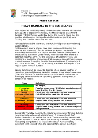 Ministry of
        Traffic, Transport and Urban Planning
        Meteorological Department Curaçao

                                  PRESS RELEASE

        HEAVY RAINFALL IN THE SSS ISLANDS
With regards to the locally heavy rainfall which fell over the SSS Islands
during parts of especially yesterday, the Meteorological Department
Curaçao (MDC) informed yesterday during the morning hours that the
weather situation over the islands would deteriorate and that some
flooding was possible over a few sections.

For weather situations like these, the MDC developed an Early Warning
System (EWS).
In this context several phases have been introduced indicating the
severity and probability of expected weather events that cannot
adequately be described in a regular weather forecast (code green). A
precautionary statement (code yellow) will be issued when there is a
potential (less than 30%) for the occurrence of weather events, sea
conditions or geological phenomena that can cause general inconvenience
or public concern (requiring the attention and action of fire department
and police authorities). This precautionary statement will be part of the
regular public forecast bulletin.

Special Bulletins will be issued to describe where severe weather or
hazardous sea conditions are expected to occur or are already occurring
(chance of 30-50% for watches and more than 50% for advisories or
warnings). These bulletins are updated (upgraded, downgraded or
canceled) as needed.

        Phase                Definition:
                             No danger.
     Precaution              Possible occurrence (≤ 30%) of a certain natural
   --- Be Alert ---          hazard within 8 to 24 hours.
        Watch                Conditions of a natural hazard are possible
---Prepare Yourself-         (30-50%) within next 3 to 12 hours.
          --
      Advisory               Conditions of a natural hazard are imminent
--- Protect Yourself-        (higher than 50%), within 1 to 2 hours.
          -
       Warning               Conditions of a natural hazard are imminent
--- Protect Yourself-        (higher than 50%), within 1 to 2 hours and pose
          --                 a larger threat.

During late Thursday morning, the regular public weather forecast bulletin
mentioned only a chance of a local shower. A previous Small Craft
Advisory was also canceled at that time. The late morning forecast was
updated at about 1:30 P.M. with a precautionary statement (code yellow)
mentioning the “potential for localized flooding.” A precautionary
statement will be issued when the potential for a certain significant


     Seru Mahuma z/n CURAÇAO.Tel:+599 9 8393366.Fax:+599 9 8683999.E-mail: admin-cur@meteo.an
 
