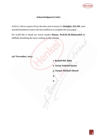 Acknowledgment Letter

At first I wish to express all my devotion and reverence to Almighty ALLAH, most
merciful beneficent creator who has enabled us to complete the term paper.
We would like to thank our course teacher Hasan, Prof.Dr.M.Mahmudul for
skillfully elucidating the inner working on this concept.

25th November, 2013
1. Rashid Md. Rifat
2. Tarun Nahidul Hasan
3. Tarque Minhad Ahmed
4.
5.

1

 