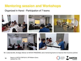 Mentoring session and Workshops
Organized in Hanoi - Participation of 7 teams
10
Mr.	
  Csaba	
  Bundik,	
  Strategic	
  Advisor	
  at	
  HATCH!	
  PROGRAM,	
  were	
  mentoring	
  teams	
  to	
  improve	
  their	
  business	
  pitches	
  
Report on HATCH! FAIR 2015 / IPP Midterm Demo
Updated Nov 15th
 