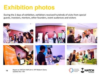 Exhibition photos
19
During	
  the	
  2	
  days	
  of	
  exhibi+on,	
  exhibitors	
  received	
  hundreds	
  of	
  visits	
  from	
  special	
  
guests,	
  investors,	
  mentors,	
  other	
  founders,	
  event	
  audiences	
  and	
  visitors	
  
Report on HATCH! FAIR 2015 / IPP Midterm Demo
Updated Nov 15th
 