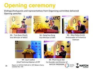 Opening ceremony
Mr.	
  	
  Tran	
  Quoc	
  Khanh	
  	
  
Vice	
  Minister	
  of	
  MOST	
  
Mr.	
  Dang	
  Huy	
  Dong	
  
Vice	
  Minister	
  of	
  MPI	
  
Mr.	
  	
  Ilkka-­‐Pekka	
  Similä	
  
Ambassador	
  of	
  Finland	
  to	
  
Vietnam	
  
Mr.	
  Lauri	
  Laakso	
  
Chief	
  Technical	
  Adviser	
  of	
  IPP	
  
Mr.	
  Pham	
  Quoc	
  Dat	
  
Co-­‐founder	
  and	
  Director	
  of	
  	
  
HATCH!	
  PROGRAM	
  
21
Dis+nguished	
  guests	
  and	
  representa+ves	
  from	
  Organizing	
  commi[ee	
  delivered	
  	
  
Opening	
  speeches	
  
Report on HATCH! FAIR 2015 / IPP Midterm Demo
Updated Nov 15th
 