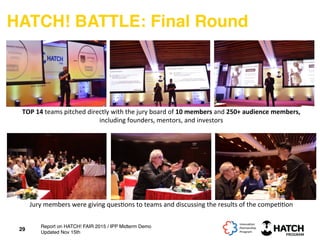HATCH! BATTLE: Final Round
29
TOP	
  14	
  teams	
  pitched	
  directly	
  with	
  the	
  jury	
  board	
  of	
  10	
  members	
  and	
  250+	
  audience	
  members,	
  
including	
  founders,	
  mentors,	
  and	
  investors	
  
Jury	
  members	
  were	
  giving	
  ques+ons	
  to	
  teams	
  and	
  discussing	
  the	
  results	
  of	
  the	
  compe++on	
  
Report on HATCH! FAIR 2015 / IPP Midterm Demo
Updated Nov 15th
 