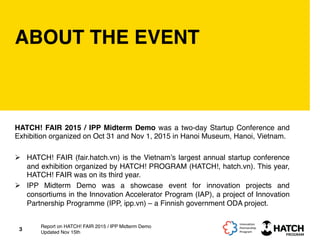 ABOUT THE EVENT
HATCH! FAIR 2015 / IPP Midterm Demo was a two-day Startup Conference and
Exhibition organized on Oct 31 and Nov 1, 2015 in Hanoi Museum, Hanoi, Vietnam.
Ø  HATCH! FAIR (fair.hatch.vn) is the Vietnam’s largest annual startup conference
and exhibition organized by HATCH! PROGRAM (HATCH!, hatch.vn). This year,
HATCH! FAIR was on its third year.
Ø  IPP Midterm Demo was a showcase event for innovation projects and
consortiums in the Innovation Accelerator Program (IAP), a project of Innovation
Partnership Programme (IPP, ipp.vn) – a Finnish government ODA project.
3
Report on HATCH! FAIR 2015 / IPP Midterm Demo
Updated Nov 15th
 