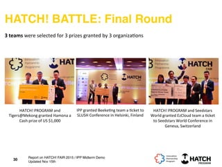 HATCH! BATTLE: Final Round
30
3	
  teams	
  were	
  selected	
  for	
  3	
  prizes	
  granted	
  by	
  3	
  organiza+ons	
  
IPP	
  granted	
  Beeke+ng	
  team	
  a	
  +cket	
  to	
  
SLUSH	
  Conference	
  in	
  Helsinki,	
  Finland	
  	
  
HATCH!	
  PROGRAM	
  and	
  Seedstars	
  
World	
  granted	
  EzCloud	
  team	
  a	
  +cket	
  
to	
  Seedstars	
  World	
  Conference	
  in	
  
Geneva,	
  Switzerland	
  	
  
HATCH!	
  PROGRAM	
  and	
  
Tigers@Mekong	
  granted	
  Hamona	
  a	
  
Cash	
  prize	
  of	
  US	
  $1,000	
  
Report on HATCH! FAIR 2015 / IPP Midterm Demo
Updated Nov 15th
 