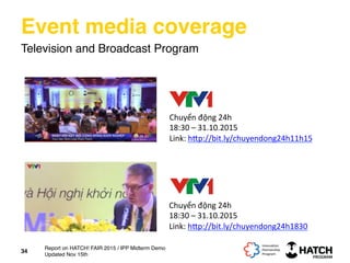 Event media coverage
Television and Broadcast Program
Chuyển	
  động	
  24h	
  
18:30	
  –	
  31.10.2015	
  
Link:	
  h[p://bit.ly/chuyendong24h1830	
  	
  
	
  
Chuyển	
  động	
  24h	
  
18:30	
  –	
  31.10.2015	
  
Link:	
  h[p://bit.ly/chuyendong24h11h15	
  	
  
	
  
34
Report on HATCH! FAIR 2015 / IPP Midterm Demo
Updated Nov 15th
 