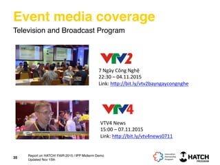 Event media coverage
Television and Broadcast Program
7	
  Ngày	
  Công	
  Nghệ	
  
22:30	
  –	
  04.11.2015	
  
Link:	
  h[p://bit.ly/vtv2bayngaycongnghe	
  	
  
35
VTV4	
  News	
  
15:00	
  –	
  07.11.2015	
  
Link:	
  h[p://bit.ly/vtv4news0711	
  	
  
Report on HATCH! FAIR 2015 / IPP Midterm Demo
Updated Nov 15th
 