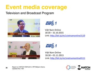 Event media coverage
Television and Broadcast Program
Việt	
  Nam	
  Online	
  
18:30	
  –	
  31.10.2015	
  
Link:	
  h[p://bit.ly/vtc1vietnamonline3110	
  	
  
Việt	
  Nam	
  Online	
  
18:30	
  –	
  01.11.2015	
  
Link:	
  h[p://bit.ly/vtc1vietnamonline0111	
  	
  
36
Report on HATCH! FAIR 2015 / IPP Midterm Demo
Updated Nov 15th
 