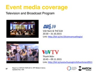 Event media coverage
Television and Broadcast Program
Việt	
  Nam	
  &	
  Thế	
  Giới	
  
20:30	
  –	
  31.10.2015	
  
Link:	
  h[p://bit.ly/vtc10vietnamvathegioi	
  	
  
	
  
37
Thanh	
  Niên	
  
10:45	
  –	
  09.11.2015	
  
Link:	
  h[p://bit.ly/vovtvchuongtrinhthanhnien0911	
  	
  
	
  
Report on HATCH! FAIR 2015 / IPP Midterm Demo
Updated Nov 15th
 