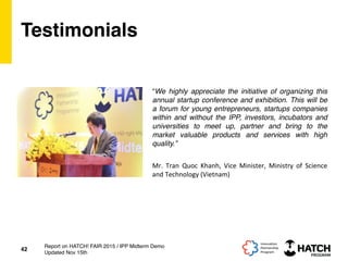 Testimonials
“We highly appreciate the initiative of organizing this
annual startup conference and exhibition. This will be
a forum for young entrepreneurs, startups companies
within and without the IPP, investors, incubators and
universities to meet up, partner and bring to the
market valuable products and services with high
quality.”
42
Report on HATCH! FAIR 2015 / IPP Midterm Demo
Updated Nov 15th
Mr.	
   Tran	
   Quoc	
   Khanh,	
   Vice	
   Minister,	
   Ministry	
   of	
   Science	
  
and	
  Technology	
  (Vietnam)	
  
 