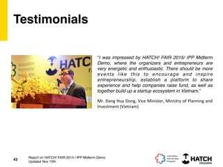 Testimonials
“I was impressed by HATCH! FAIR 2015/ IPP Midterm
Demo, where the organizers and entrepreneurs are
very energetic and enthusiastic. There should be more
events like this to encourage and inspire
entrepreneurship, establish a platform to share
experience and help companies raise fund, as well as
together build up a startup ecosystem in Vietnam.”
43
Report on HATCH! FAIR 2015 / IPP Midterm Demo
Updated Nov 15th
Mr.	
  Dang	
  Huy	
  Dong,	
  Vice	
  Minister,	
  Ministry	
  of	
  Planning	
  and	
  
Investment	
  (Vietnam)	
  
 