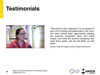 Testimonials
“The event is very organized. It is so excited to
see a lot of energy and passionate in the room.
Our main criteria when approaching startups
are business investment return and social
impact, and there are several companies that
meet these goals, and we will follow up with
them.”
45
Report on HATCH! FAIR 2015 / IPP Midterm Demo
Updated Nov 15th
Shuyin	
  Tang,	
  Principal,	
  Unitus	
  Impact	
  (Vietnam)	
  
 