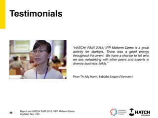 Testimonials
“HATCH! FAIR 2015/ IPP Midterm Demo is a great
activity for startups. There was a good energy
throughout the event. We have a chance to tell who
we are, networking with other peers and experts in
diverse business ﬁelds.”
46
Report on HATCH! FAIR 2015 / IPP Midterm Demo
Updated Nov 15th
Phan	
  Thi	
  My	
  Hanh,	
  Fablabs	
  Saigon	
  (Vietnam)	
  
 