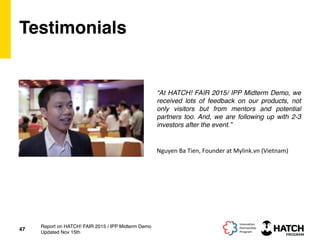 Testimonials
“At HATCH! FAIR 2015/ IPP Midterm Demo, we
received lots of feedback on our products, not
only visitors but from mentors and potential
partners too. And, we are following up with 2-3
investors after the event.”
47
Report on HATCH! FAIR 2015 / IPP Midterm Demo
Updated Nov 15th
Nguyen	
  Ba	
  Tien,	
  Founder	
  at	
  Mylink.vn	
  (Vietnam)	
  
 