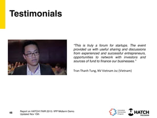 Testimonials
“This is truly a forum for startups. The event
provided us with useful sharing and discussions
from experienced and successful entrepreneurs,
opportunities to network with investors and
sources of fund to ﬁnance our businesses.”
48
Report on HATCH! FAIR 2015 / IPP Midterm Demo
Updated Nov 15th
Tran	
  Thanh	
  Tung,	
  NV	
  Vietnam	
  Jsc	
  (Vietnam)	
  
 