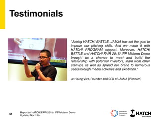 Testimonials
“Joining HATCH! BATTLE, JAMJA has set the goal to
improve our pitching skills. And we made it with
HATCH! PROGRAM support. Moreover, HATCH!
BATTLE and HATCH! FAIR 2015/ IPP Midterm Demo
brought us a chance to meet and build the
relationship with potential investors, learn from other
start-ups as well as spread our brand to numerous
users through media activities and exhibition.”
51
Report on HATCH! FAIR 2015 / IPP Midterm Demo
Updated Nov 15th
Le	
  Hoang	
  Viet,	
  Founder	
  and	
  CEO	
  of	
  JAMJA	
  (Vietnam)	
  
 