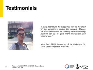 Testimonials
“I really appreciate the support as well as the effort
of the organizers during the contest. Thanks
HATCH! and mentors for creating such an amazing
platform for us to gain more knowledge and
experiences.”
53
Report on HATCH! FAIR 2015 / IPP Midterm Demo
Updated Nov 15th
Minh	
   Tien,	
   GT101,	
   Runner	
   up	
   of	
   the	
   Hackathon	
   For	
  
Social	
  Good	
  Compe++on	
  (Vietnam)	
  
 