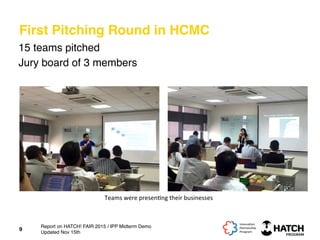 First Pitching Round in HCMC
15 teams pitched
Jury board of 3 members
9
Teams	
  were	
  presen+ng	
  their	
  businesses	
  
Report on HATCH! FAIR 2015 / IPP Midterm Demo
Updated Nov 15th
 