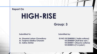 HIGH-RISE
Report On
Group: 3
Submitted To:
Ar. Shawkat Jahan Chowdhury
Ar. Tanjima Siddika Chandni
Ar. Salina Akhter
Submitted by:
ID NO:1812040005 ( Sadia sultana)
1812040009 (Asif ibne azir )
1812040011 (Nayma sultana)
1812040016 (T m jubel )
 