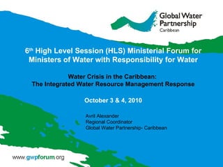 6 th  High Level Session (HLS) Ministerial Forum for Ministers of Water with Responsibility for Water Water Crisis in the Caribbean:  The Integrated Water Resource Management Response October 3 & 4, 2010 Avril Alexander Regional Coordinator Global Water Partnership- Caribbean  