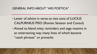 GENERAL INFO ABOUT “ARS POETICA”
• Letter of advice in verse to two sons of LUCIUS
CALPURNIUS PISO (Roman Senator and Consul)
• Aimed to blend witty reminders and sage maxims in
an entertaining way: many lines of which became
“catch phrases” or proverbs
 