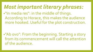 Most important literary phrases:
•"In media res": in the middle of things.
According to Horace, this makes the audience
more hooked. Useful for the plot construction.
•"Ab ovo": From the beginning. Starting a story
from its commencement will call the attention
of the audience.
 
