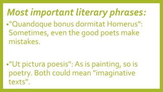 Most important literary phrases:
•"Quandoque bonus dormitat Homerus":
Sometimes, even the good poets make
mistakes.
•"Ut pictura poesis": As is painting, so is
poetry. Both could mean "imaginative
texts”.
 