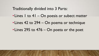 Traditionally divided into 3 Parts:
•Lines 1 to 41 – On poesis or subect matter
•Lines 42 to 294 – On poema or technique
•Lines 295 to 476 – On poeta or the poet
 