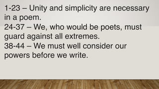 1-23 – Unity and simplicity are necessary
in a poem.
24-37 – We, who would be poets, must
guard against all extremes.
38-44 – We must well consider our
powers before we write.
 
