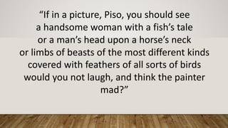 “If	in	a	picture,	Piso,	you	should	see
a	handsome	woman	with	a	fish’s	tale
or	a	man’s	head	upon	a	horse’s	neck
or	limbs	of	beasts	of	the	most	different	kinds
covered	with	feathers	of	all	sorts	of	birds
would	you	not	laugh,	and	think	the	painter	
mad?”
 