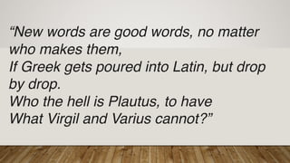 “New words are good words, no matter
who makes them,
If Greek gets poured into Latin, but drop
by drop.
Who the hell is Plautus, to have
What Virgil and Varius cannot?”
 
