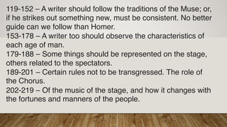 119-152 – A writer should follow the traditions of the Muse; or,
if he strikes out something new, must be consistent. No better
guide can we follow than Homer.
153-178 – A writer too should observe the characteristics of
each age of man.
179-188 – Some things should be represented on the stage,
others related to the spectators.
189-201 – Certain rules not to be transgressed. The role of
the Chorus.
202-219 – Of the music of the stage, and how it changes with
the fortunes and manners of the people.
 