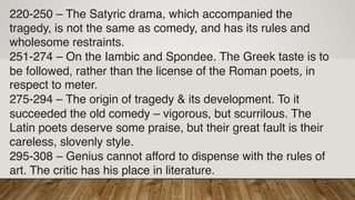 220-250 – The Satyric drama, which accompanied the
tragedy, is not the same as comedy, and has its rules and
wholesome restraints.
251-274 – On the Iambic and Spondee. The Greek taste is to
be followed, rather than the license of the Roman poets, in
respect to meter.
275-294 – The origin of tragedy & its development. To it
succeeded the old comedy – vigorous, but scurrilous. The
Latin poets deserve some praise, but their great fault is their
careless, slovenly style.
295-308 – Genius cannot afford to dispense with the rules of
art. The critic has his place in literature.
 