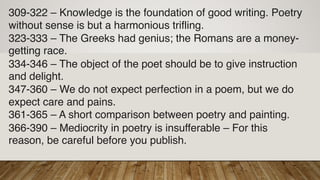 309-322 – Knowledge is the foundation of good writing. Poetry
without sense is but a harmonious trifling.
323-333 – The Greeks had genius; the Romans are a money-
getting race.
334-346 – The object of the poet should be to give instruction
and delight.
347-360 – We do not expect perfection in a poem, but we do
expect care and pains.
361-365 – A short comparison between poetry and painting.
366-390 – Mediocrity in poetry is insufferable – For this
reason, be careful before you publish.
 