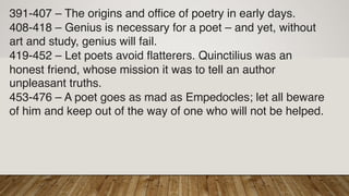 391-407 – The origins and office of poetry in early days.
408-418 – Genius is necessary for a poet – and yet, without
art and study, genius will fail.
419-452 – Let poets avoid flatterers. Quinctilius was an
honest friend, whose mission it was to tell an author
unpleasant truths.
453-476 – A poet goes as mad as Empedocles; let all beware
of him and keep out of the way of one who will not be helped.
 