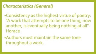 Characteristics (General)
•Consistency as the highest virtue of poetry.
"A work that attempts to be one thing, now
another, is eventually being nothing at all"-
Horace
•Authors must maintain the same tone
throughout a work.
 