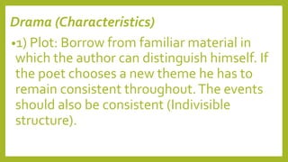 Drama (Characteristics)
•1) Plot: Borrow from familiar material in
which the author can distinguish himself. If
the poet chooses a new theme he has to
remain consistent throughout.The events
should also be consistent (Indivisible
structure).
 