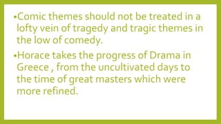 •Comic themes should not be treated in a
lofty vein of tragedy and tragic themes in
the low of comedy.
•Horace takes the progress of Drama in
Greece , from the uncultivated days to
the time of great masters which were
more refined.
 