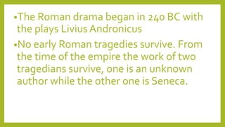 •The Roman drama began in 240 BC with
the plays Livius Andronicus
•No early Roman tragedies survive. From
the time of the empire the work of two
tragedians survive, one is an unknown
author while the other one is Seneca.
 