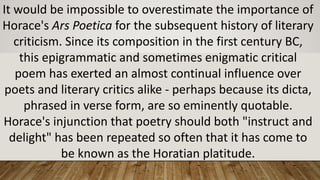 It	would	be	impossible	to	overestimate	the	importance	of	
Horace's	Ars Poetica for	the	subsequent	history	of	literary	
criticism.	Since	its	composition	in	the	first	century	BC,	
this	epigrammatic	and	sometimes	enigmatic	critical	
poem	has	exerted	an	almost	continual	influence	over	
poets	and	literary	critics	alike	- perhaps	because	its	dicta,	
phrased	in	verse	form,	are	so	eminently	quotable.	
Horace's	injunction	that	poetry	should	both	"instruct	and	
delight"	has	been	repeated	so	often	that	it	has	come	to	
be	known	as	the	Horatian platitude.
 