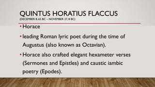 QUINTUS HORATIUS FLACCUS
(DECEMBER 8, 65 BC – NOVEMBER 27, 8 BC)
•Horace
•leading Roman lyric poet during the time of
Augustus (also known as Octavian).
•Horace also crafted elegant hexameter verses
(Sermones and Epistles) and caustic iambic
poetry (Epodes).
 