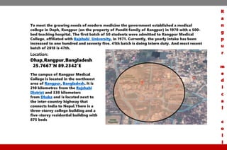 To meet the growing needs of modern medicine the government established a medical
college in Daph, Rangpur (on the property of Pandit family of Rangpur) in 1970 with a 500-
bed teaching hospital. The first batch of 50 students were admitted to Rangpur Medical
College, affiliated with Rajshahi University, in 1971. Currently, the yearly intake has been
increased to one hundred and seventy five. 41th batch is doing intern duty. And most recent
batch of 2018 is 47th.
Location:
Dhap,Rangpur,Bangladesh
25.7667’N 89.2342’E
The campus of Rangpur Medical
College is located in the northwest
area of Rangpur, Bangladesh. It is
210 kilometres from the Rajshahi
District and 330 kilometers
from Dhaka and is located next to
the inter-country highway that
connects India to Nepal.There is a
three-storey college building and a
five-storey residential building with
875 beds
R
a
n
g
p
u
r
m
e
d
i
c
a
l
c
o
l
l
 