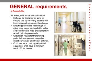 GENERAL requirements
V. Accessibility:
All areas, both inside and out should:
• It should be designed so as to be
easy to use by the many patients with
temporary and permanent handicaps.
• Ensuring grades are flat enough to
allow easy movement and side walks
and corridors are wide enough for two
wheelchairs to pass easily.
• Circulation routes for transferring
patients from one area to another
shall be available and free at all times.
• Corridors for access by patient and
equipment shall have a minimum
width of 2.44 meters.
G
e
n
e
r
a
l
r
e
q
u
i
r
e
m
e
n
t
 