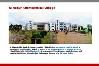 M Abdur Rahim Medical College
M Abdur Rahim Medical College, Dinajpur (MARMC) is a government medical school in
Bangladesh, established in 1992. It is located in the Dinajpur District of Rangpur Division.
It is affiliated with Rajshahi University. It was renamed from Dinajpur Medical College and
Hospital to M Abdur Rahim Medical College and Hospital after M. Abdur Rahim
 